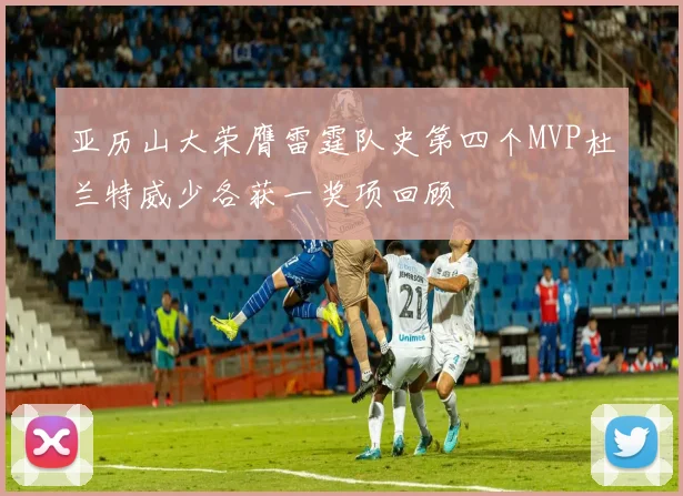 亚历山大荣膺雷霆队史第四个MVP杜兰特威少各获一奖项回顾