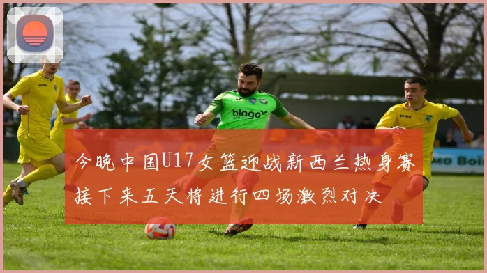 今晚中国U17女篮迎战新西兰热身赛接下来五天将进行四场激烈对决