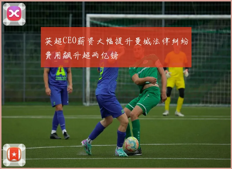 英超CEO薪资大幅提升曼城法律纠纷费用飙升超两亿镑