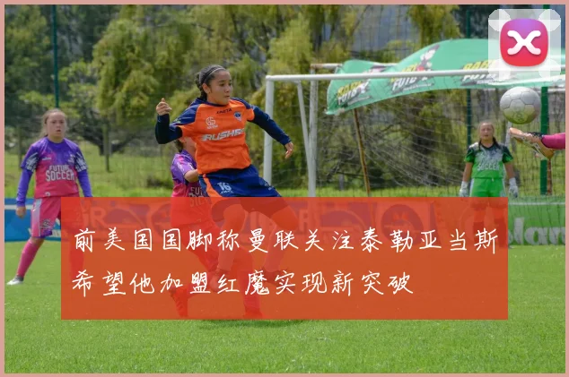 前美国国脚称曼联关注泰勒亚当斯希望他加盟红魔实现新突破
