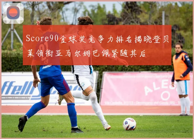 Score90金球奖竞争力排名揭晓登贝莱领衔亚马尔姆巴佩紧随其后