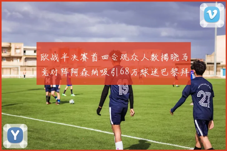 欧战半决赛首回合观众人数揭晓马竞对阵阿森纳吸引68万球迷巴黎拜仁紧随其后