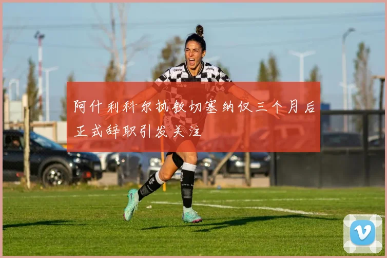 阿什利科尔执教切塞纳仅三个月后正式辞职引发关注