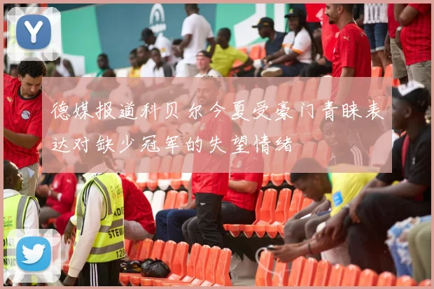 德媒报道科贝尔今夏受豪门青睐表达对缺少冠军的失望情绪