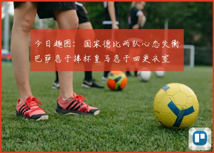 今日趣图：国家德比两队心态失衡巴萨急于捧杯皇马急于回更衣室