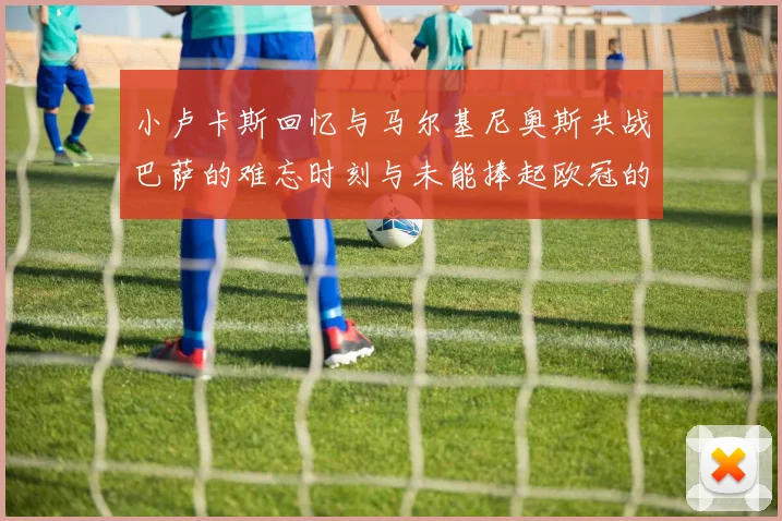 小卢卡斯回忆与马尔基尼奥斯共战巴萨的难忘时刻与未能捧起欧冠的遗憾