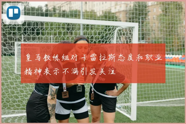 皇马教练组对卡雷拉斯态度和职业精神表示不满引发关注